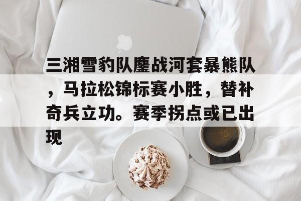包含三湘雪豹队鏖战河套暴熊队，马拉松锦标赛小胜，替补奇兵立功。赛季拐点或已出现的词条